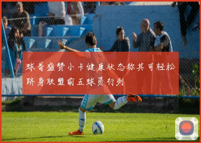 球哥盛赞小卡健康状态称其可轻松跻身联盟前五球员行列