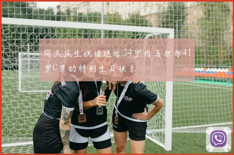 同天庆生祝福送给34岁内马尔与41岁C罗的特别生日快乐
