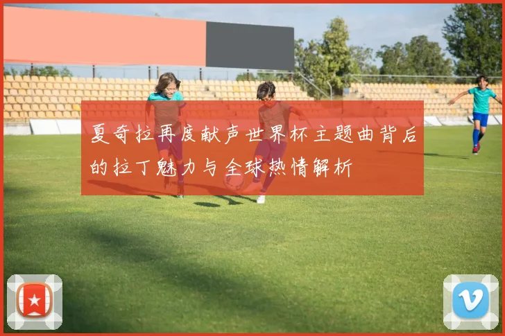 夏奇拉再度献声世界杯主题曲背后的拉丁魅力与全球热情解析