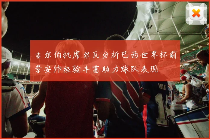 吉尔伯托席尔瓦分析巴西世界杯前景安帅经验丰富助力球队表现