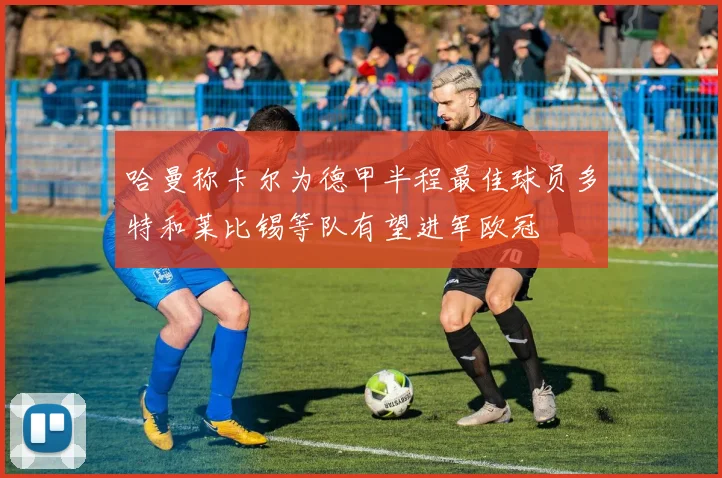 哈曼称卡尔为德甲半程最佳球员多特和莱比锡等队有望进军欧冠