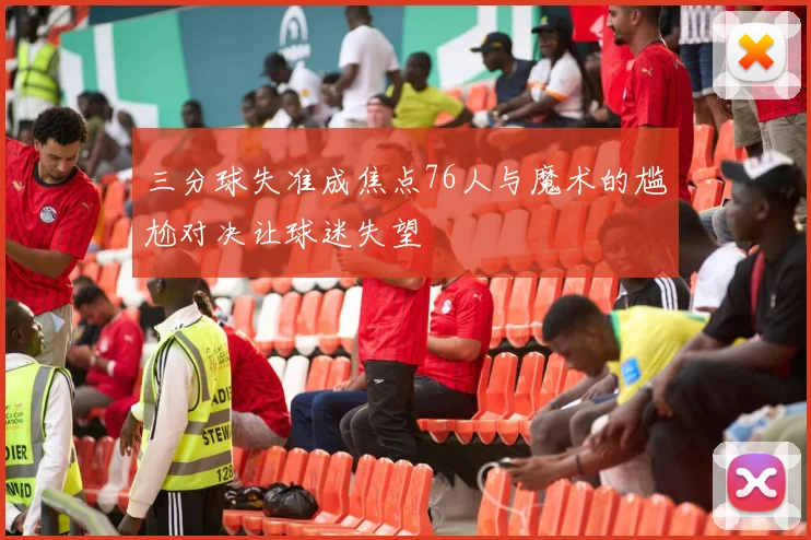 三分球失准成焦点76人与魔术的尴尬对决让球迷失望