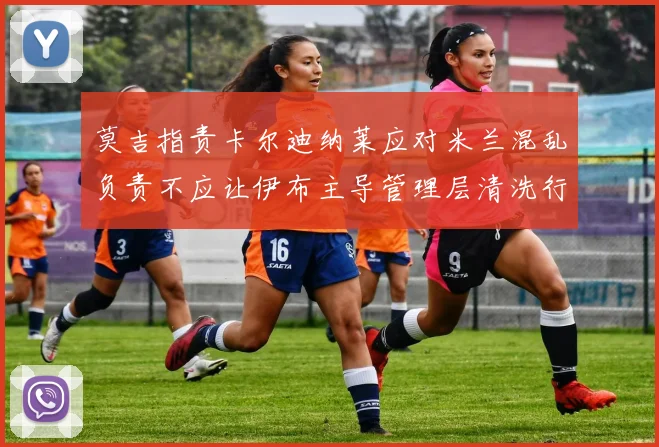 莫吉指责卡尔迪纳莱应对米兰混乱负责不应让伊布主导管理层清洗行动