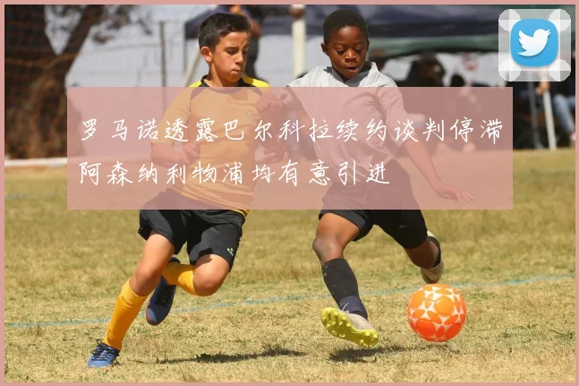 罗马诺透露巴尔科拉续约谈判停滞阿森纳利物浦均有意引进