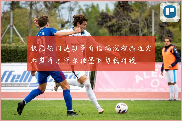 状元热门迪班萨自信满满称我注定加盟奇才沃尔抽签时与我对视