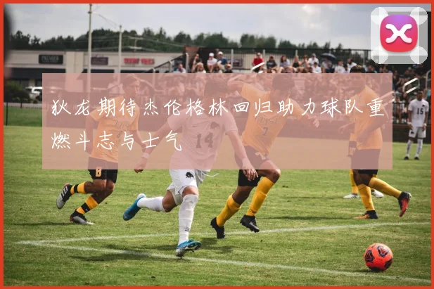 狄龙期待杰伦格林回归助力球队重燃斗志与士气