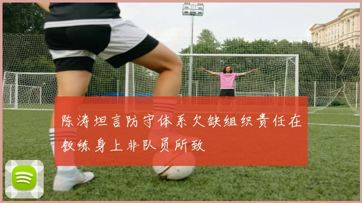 陈涛坦言防守体系欠缺组织责任在教练身上非队员所致