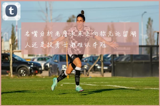 名嘴分析老詹未来去向称无论留湖人还是投勇士都难以夺冠