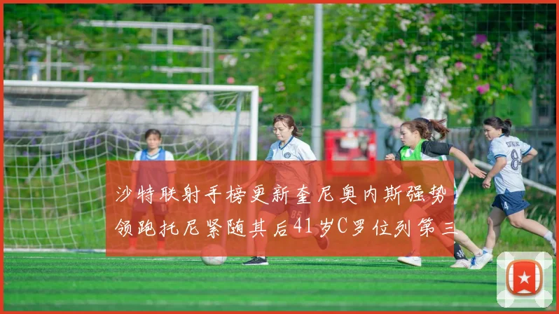 沙特联射手榜更新奎尼奥内斯强势领跑托尼紧随其后41岁C罗位列第三