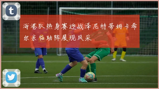 海港队热身赛迎战泽尼特蒂姆卡希尔亲临助阵展现风采