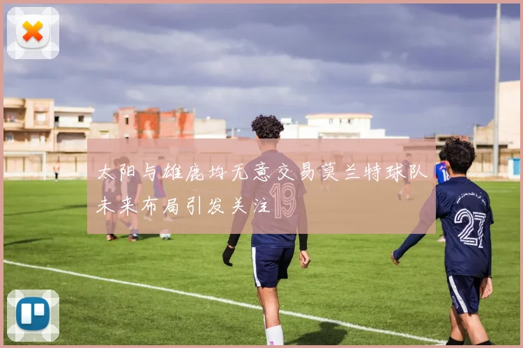 太阳与雄鹿均无意交易莫兰特球队未来布局引发关注