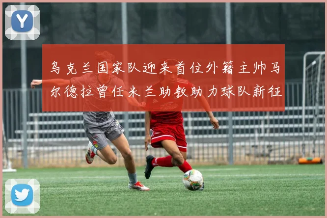 乌克兰国家队迎来首位外籍主帅马尔德拉曾任米兰助教助力球队新征程