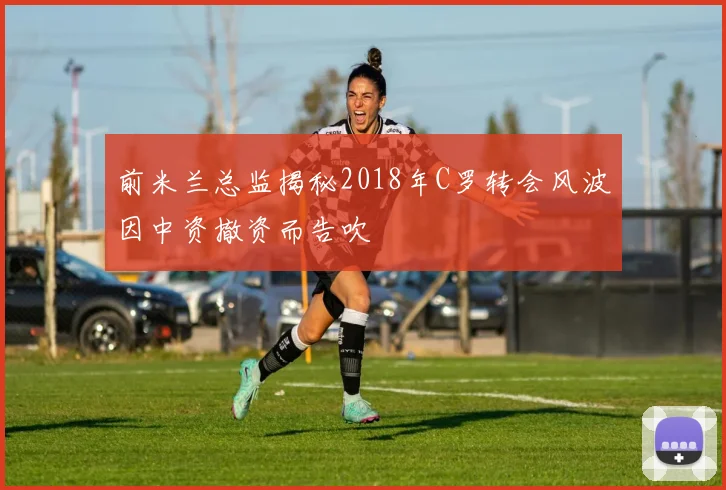 前米兰总监揭秘2018年C罗转会风波因中资撤资而告吹