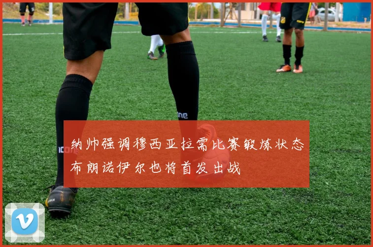 纳帅强调穆西亚拉需比赛锻炼状态布朗诺伊尔也将首发出战