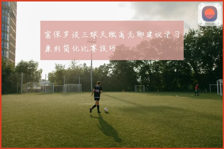 富保罗谈三球天赋高无聊建议学习康利简化比赛技巧
