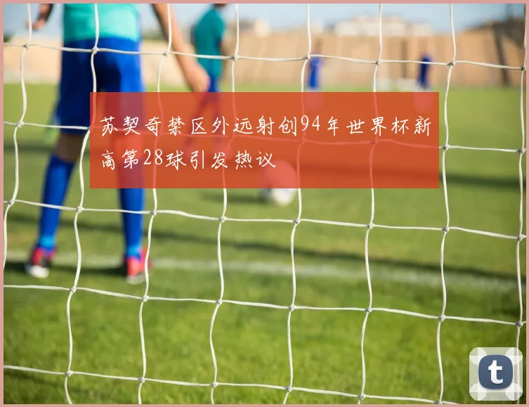 苏契奇禁区外远射创94年世界杯新高第28球引发热议