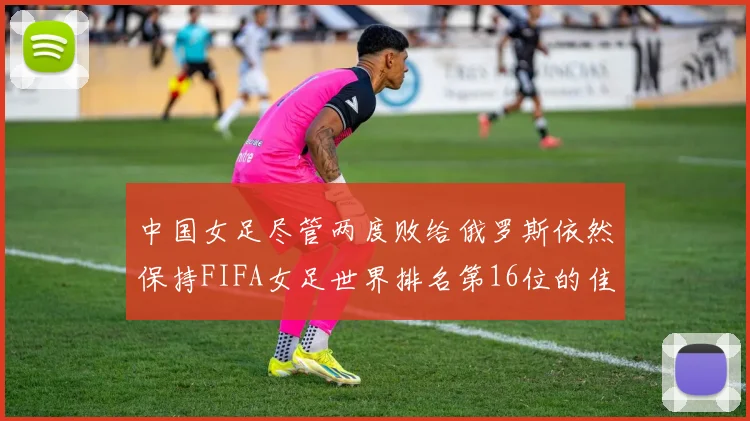 中国女足尽管两度败给俄罗斯依然保持FIFA女足世界排名第16位的佳绩