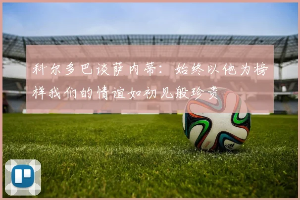 科尔多巴谈萨内蒂：始终以他为榜样我们的情谊如初见般珍贵