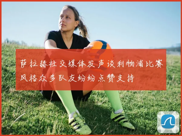 萨拉赫社交媒体发声谈利物浦比赛风格众多队友纷纷点赞支持